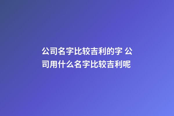 公司名字比较吉利的字 公司用什么名字比较吉利呢-第1张-公司起名-玄机派